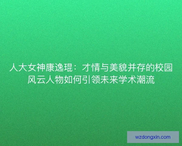 人大女神康逸琨：才情与美貌并存的校园风云人物如何引领未来学术潮流