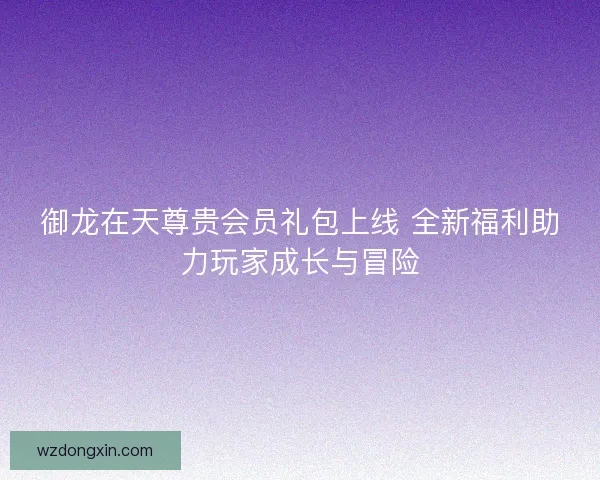 御龙在天尊贵会员礼包上线 全新福利助力玩家成长与冒险