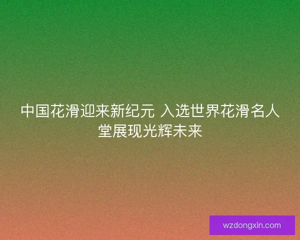 中国花滑迎来新纪元 入选世界花滑名人堂展现光辉未来