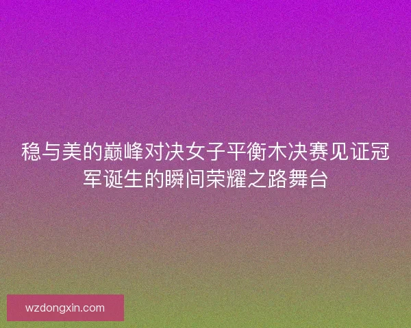 稳与美的巅峰对决女子平衡木决赛见证冠军诞生的瞬间荣耀之路舞台