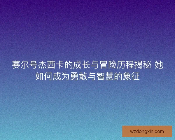 赛尔号杰西卡的成长与冒险历程揭秘 她如何成为勇敢与智慧的象征