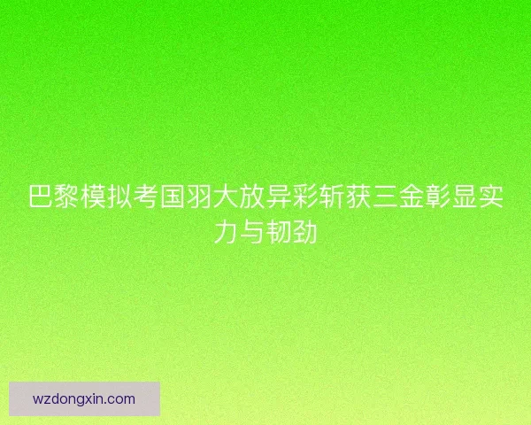巴黎模拟考国羽大放异彩斩获三金彰显实力与韧劲