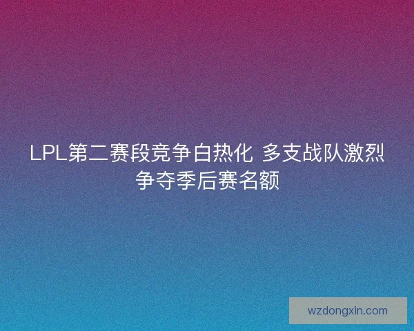 LPL第二赛段竞争白热化 多支战队激烈争夺季后赛名额