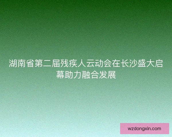 湖南省第二届残疾人云动会在长沙盛大启幕助力融合发展