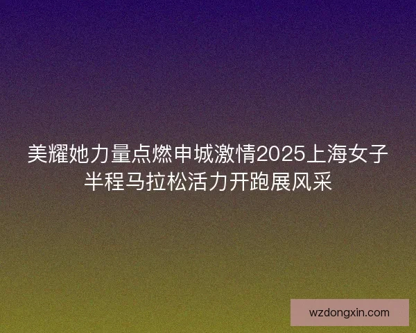 美耀她力量点燃申城激情2025上海女子半程马拉松活力开跑展风采