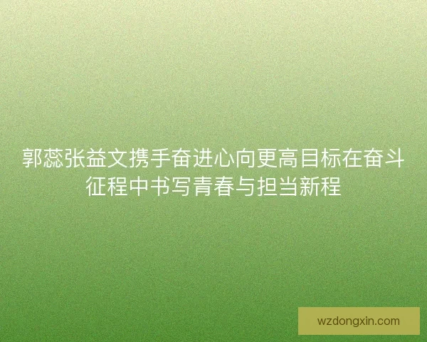 郭蕊张益文携手奋进心向更高目标在奋斗征程中书写青春与担当新程