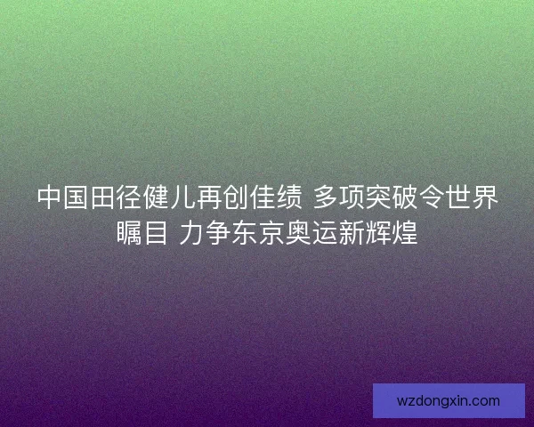 中国田径健儿再创佳绩 多项突破令世界瞩目 力争东京奥运新辉煌