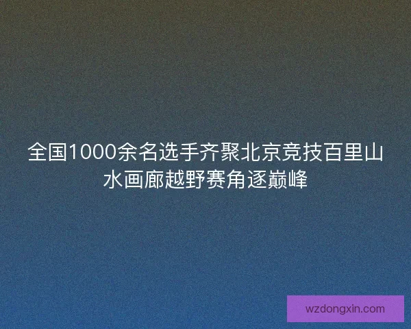 全国1000余名选手齐聚北京竞技百里山水画廊越野赛角逐巅峰